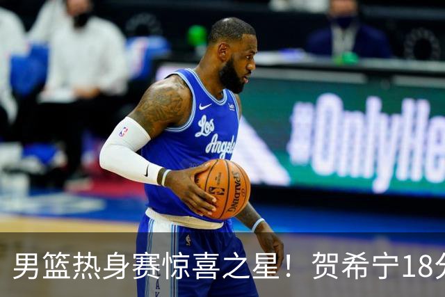 男篮热身赛惊喜之星！贺希宁18分钟17分，全场未失一球